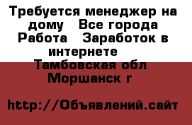 Требуется менеджер на дому - Все города Работа » Заработок в интернете   . Тамбовская обл.,Моршанск г.